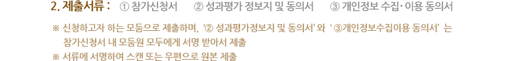 2. 제출서류 ① 참가신청서 ② 성과평가 정보지 및 동의서 ③ 개인정보 수집 ․이용 동의서 ※ 신청하고자 하는 모둠으로 제출하며, ② 성과평가정보지 및 동의서와 ③개인정보수집이용 동의서와 는 참가신청서 내 모둠원 모두에게 서명 받아서 제출 ※ 서류에 서명하여 스캔 또는 우편으로 원본 제출 